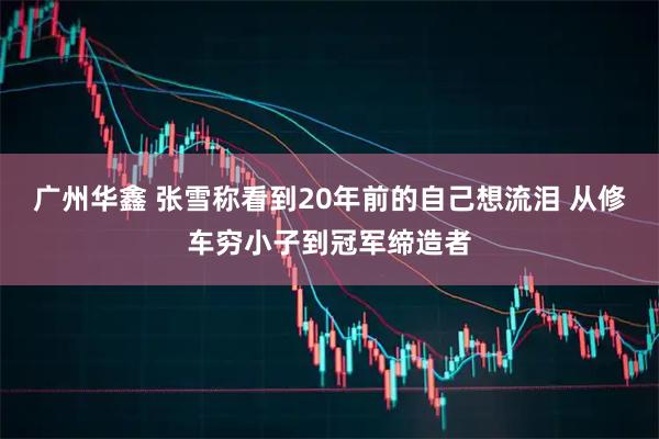广州华鑫 张雪称看到20年前的自己想流泪 从修车穷小子到冠军缔造者
