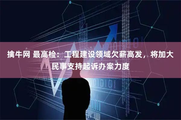 擒牛网 最高检：工程建设领域欠薪高发，将加大民事支持起诉办案力度