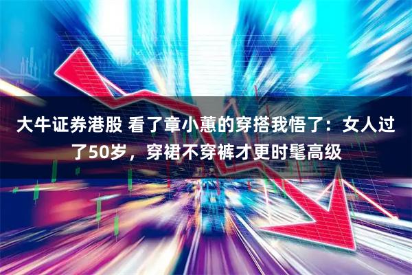 大牛证券港股 看了章小蕙的穿搭我悟了：女人过了50岁，穿裙不穿裤才更时髦高级