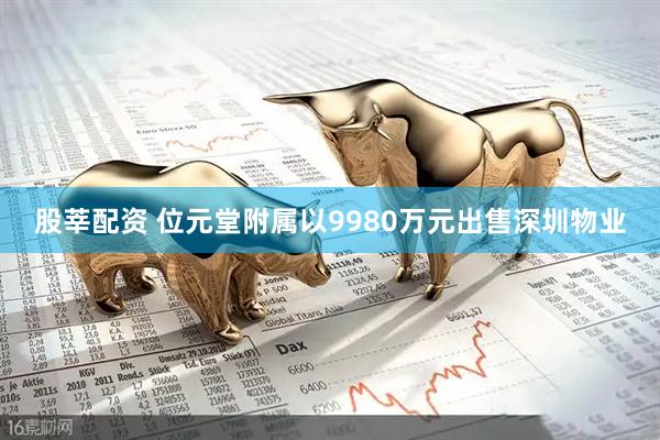 股莘配资 位元堂附属以9980万元出售深圳物业