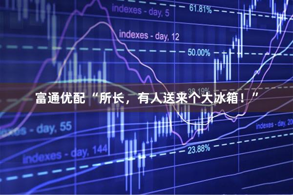 富通优配 “所长，有人送来个大冰箱！”