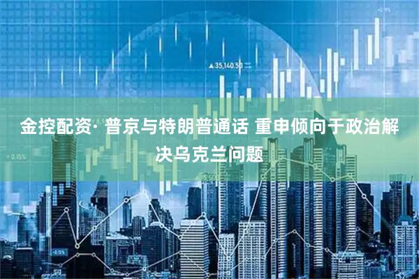 金控配资· 普京与特朗普通话 重申倾向于政治解决乌克兰问题